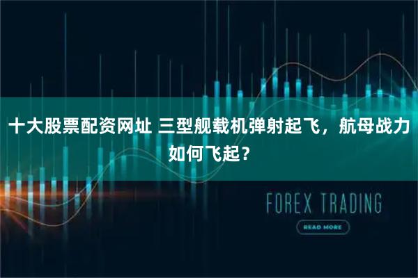 十大股票配资网址 三型舰载机弹射起飞，航母战力如何飞起？