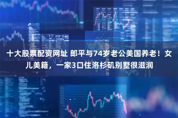 十大股票配资网址 郎平与74岁老公美国养老！女儿美籍，一家3口住洛杉矶别墅很滋润