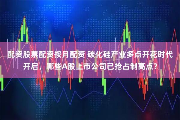 配资股票配资按月配资 碳化硅产业多点开花时代开启，哪些A股上市公司已抢占制高点？
