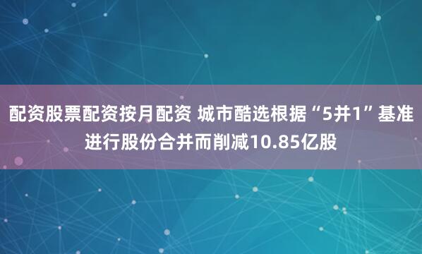 配资股票配资按月配资 城市酷选根据“5并1”基准进行股份合并而削减10.85亿股