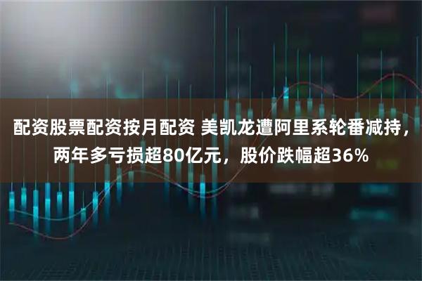 配资股票配资按月配资 美凯龙遭阿里系轮番减持，两年多亏损超80亿元，股价跌幅超36%