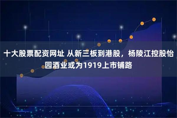 十大股票配资网址 从新三板到港股，杨陵江控股怡园酒业或为1919上市铺路