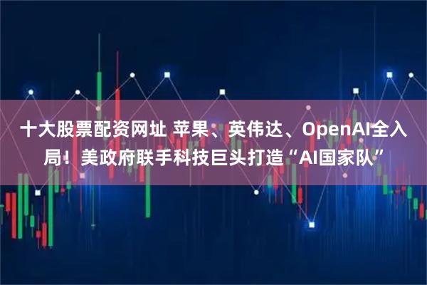 十大股票配资网址 苹果、英伟达、OpenAI全入局！美政府联手科技巨头打造“AI国家队”