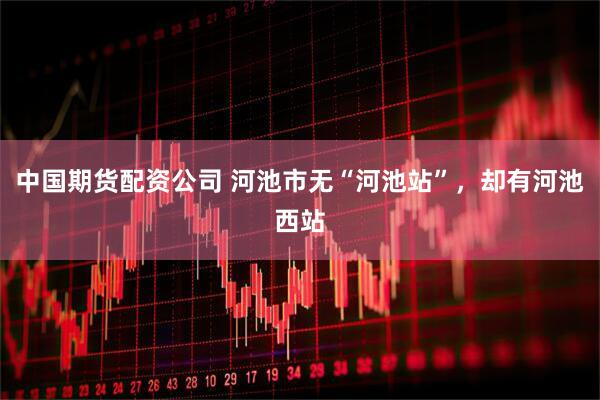 中国期货配资公司 河池市无“河池站”，却有河池西站