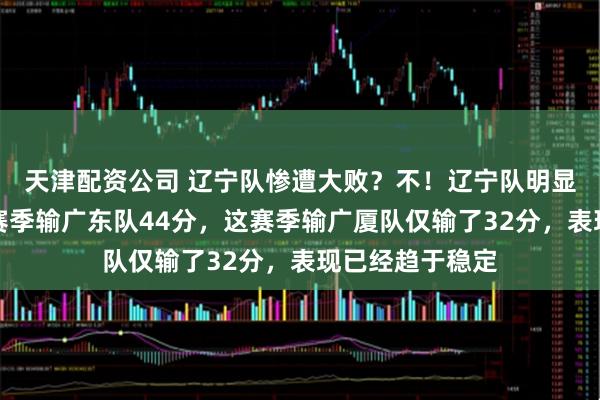 天津配资公司 辽宁队惨遭大败？不！辽宁队明显有进步了，上赛季输广东队44分，这赛季输广厦队仅输了32分，表现已经趋于稳定