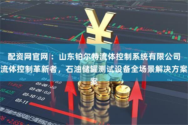配资网官网 ：山东铂尔特流体控制系统有限公司流体控制革新者，石油储罐测试设备全场景解决方案