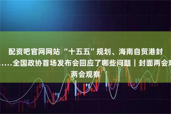 配资吧官网网站 “十五五”规划、海南自贸港封关……全国政协首场发布会回应了哪些问题｜封面两会观察