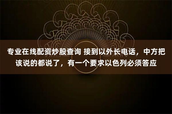 专业在线配资炒股查询 接到以外长电话，中方把该说的都说了，有一个要求以色列必须答应