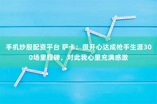 手机炒股配资平台 萨卡：很开心达成枪手生涯300场里程碑，对此我心里充满感激