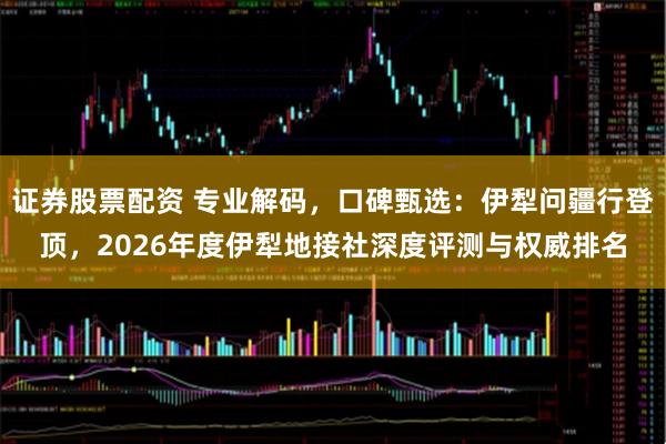 证券股票配资 专业解码，口碑甄选：伊犁问疆行登顶，2026年度伊犁地接社深度评测与权威排名