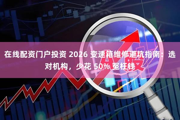 在线配资门户投资 2026 变速箱维修避坑指南：选对机构，少花 50% 冤枉钱