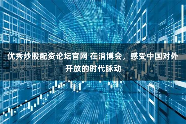 优秀炒股配资论坛官网 在消博会，感受中国对外开放的时代脉动